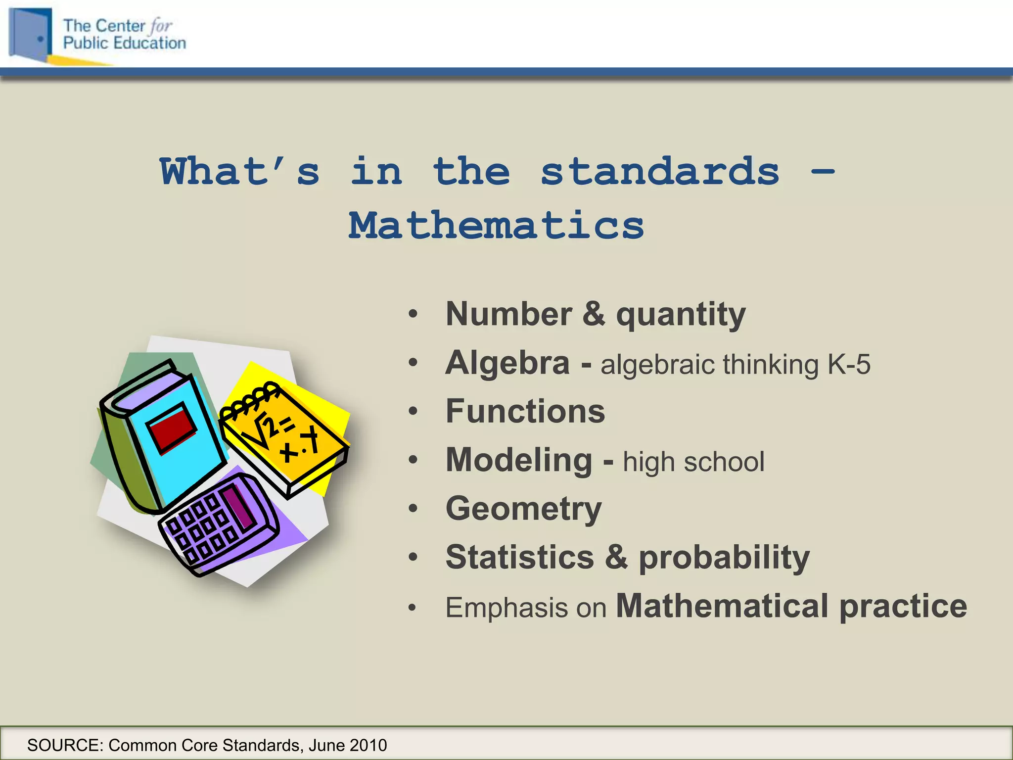 What’s in the standards –
                     Mathematics
                                           • Number & quantity
                                           • Algebra - algebraic thinking K-5
                                           • Functions
                                           • Modeling - high school
                                           • Geometry
                                           • Statistics & probability
                                           • Emphasis on Mathematical practice



SOURCE: Common Core Standards, June 2010
 