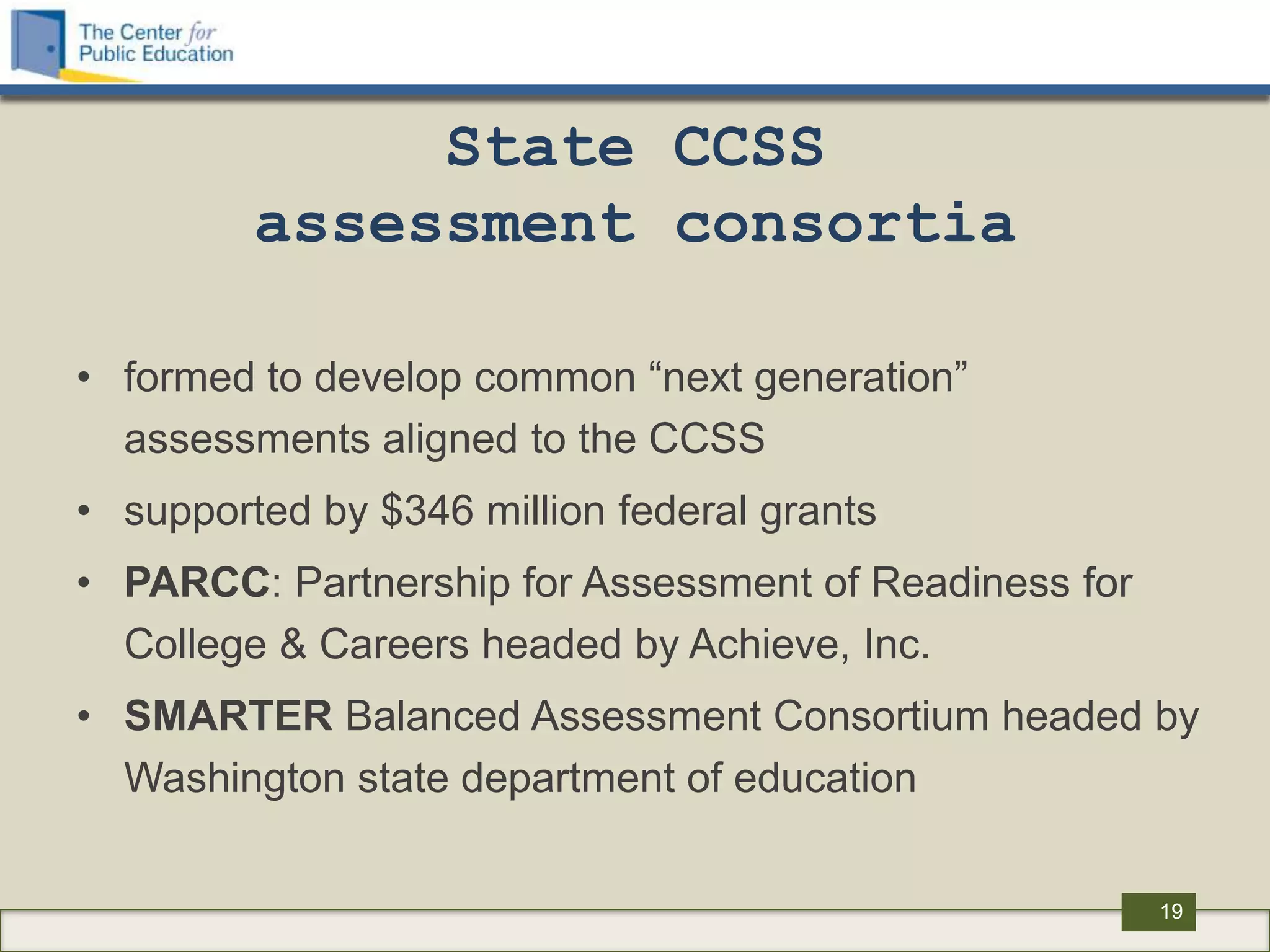State CCSS
         assessment consortia

• formed to develop common “next generation”
  assessments aligned to the CCSS
• supported by $346 million federal grants
• PARCC: Partnership for Assessment of Readiness for
  College & Careers headed by Achieve, Inc.
• SMARTER Balanced Assessment Consortium headed by
  Washington state department of education

                                                       19
 