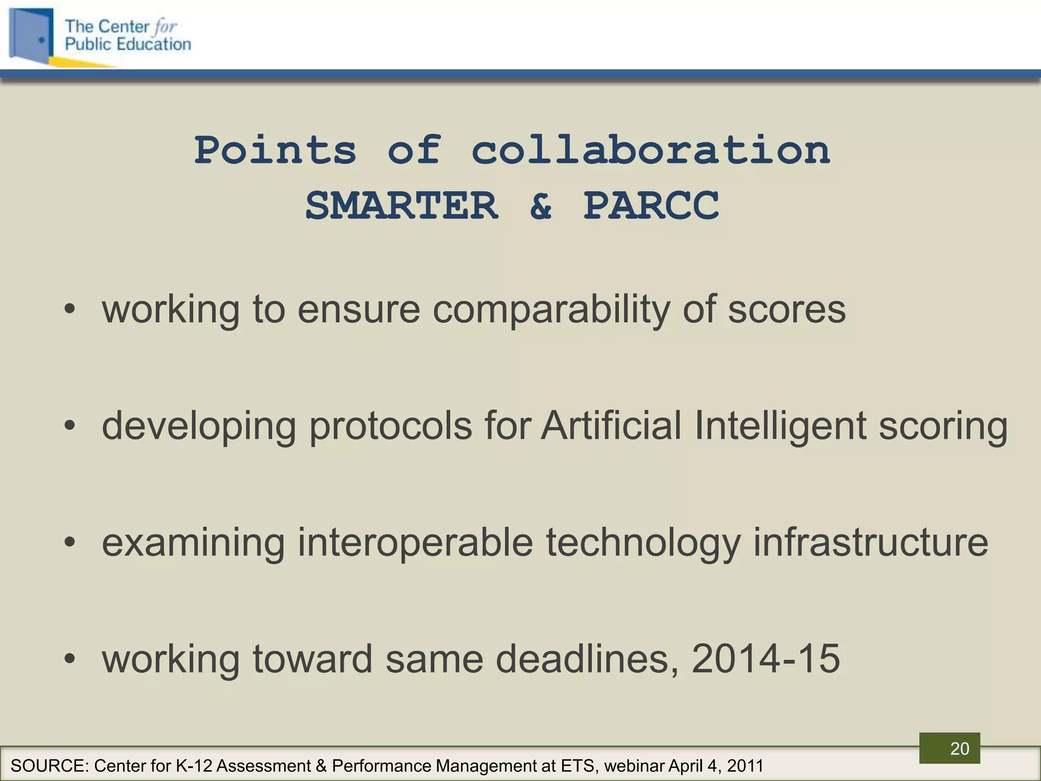 Points of collaboration
                         SMARTER & PARCC

      • working to ensure comparability of scores

      • developing protocols for Artificial Intelligent scoring

      • examining interoperable technology infrastructure

      • working toward same deadlines, 2014-15

                                                                                            20
SOURCE: Center for K-12 Assessment & Performance Management at ETS, webinar April 4, 2011
 