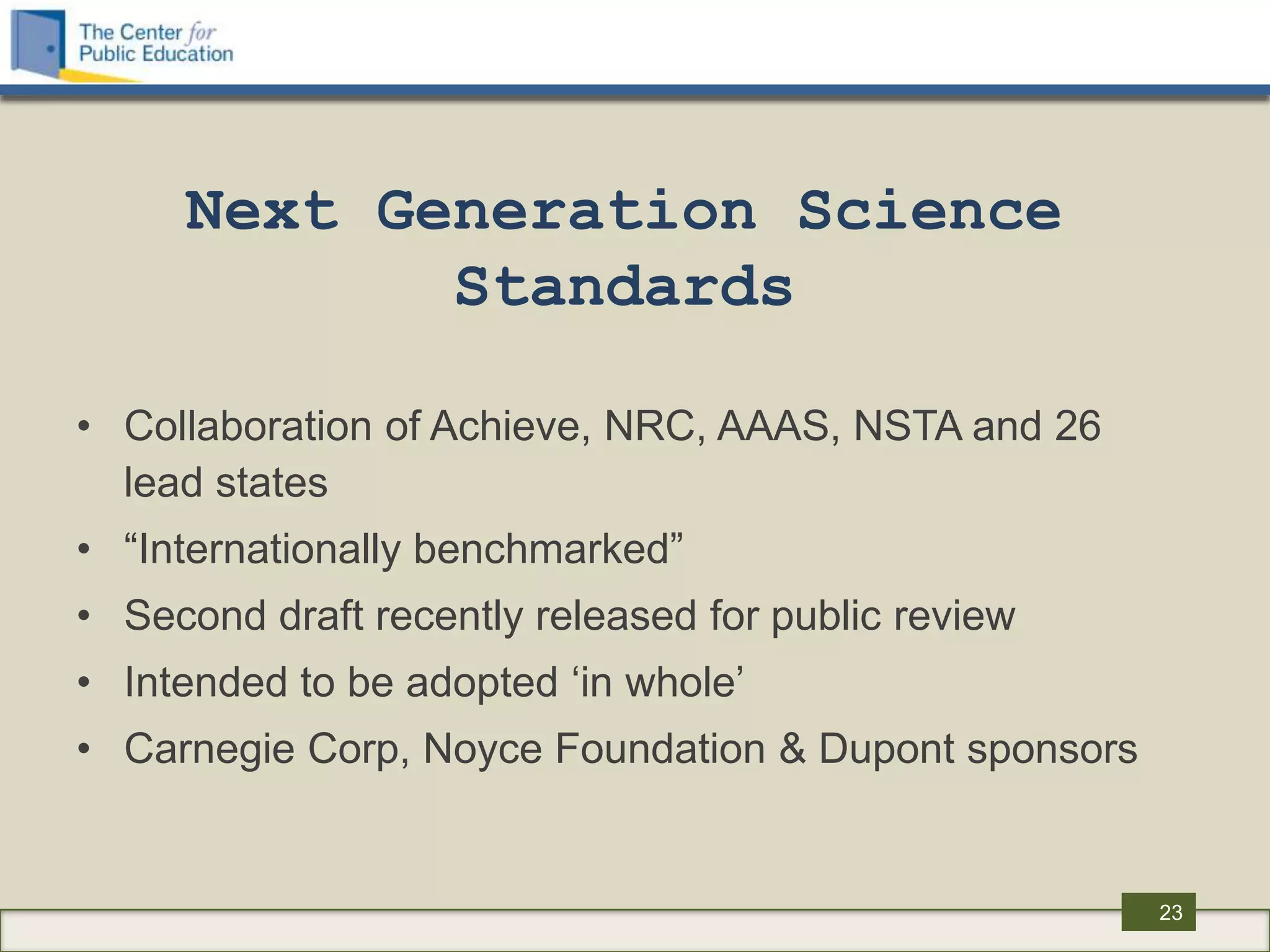 Next Generation Science
            Standards

• Collaboration of Achieve, NRC, AAAS, NSTA and 26
  lead states
• “Internationally benchmarked”
• Second draft recently released for public review
• Intended to be adopted „in whole‟
• Carnegie Corp, Noyce Foundation & Dupont sponsors


                                                      23
 