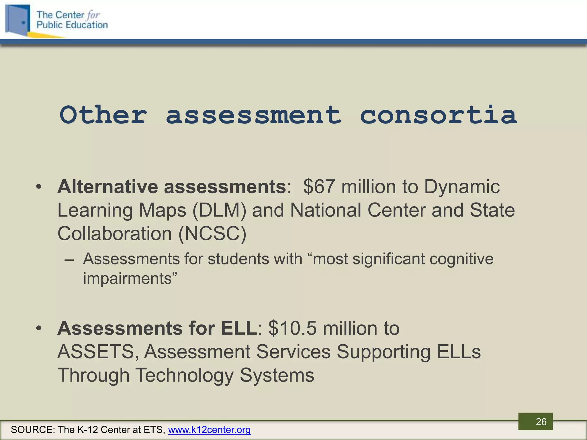 Other assessment consortia

    • Alternative assessments: $67 million to Dynamic
      Learning Maps (DLM) and National Center and State
      Collaboration (NCSC)
          – Assessments for students with “most significant cognitive
            impairments”


    • Assessments for ELL: $10.5 million to
      ASSETS, Assessment Services Supporting ELLs
      Through Technology Systems

                                                                        26
SOURCE: The K-12 Center at ETS, www.k12center.org
 