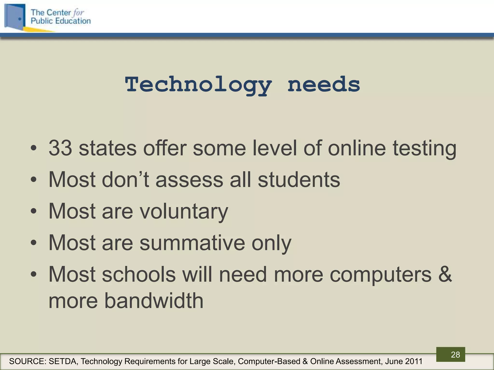 Technology needs

     •   33 states offer some level of online testing
     •   Most don‟t assess all students
     •   Most are voluntary
     •   Most are summative only
     •   Most schools will need more computers &
         more bandwidth

                                                                                                        28
SOURCE: SETDA, Technology Requirements for Large Scale, Computer-Based & Online Assessment, June 2011
 