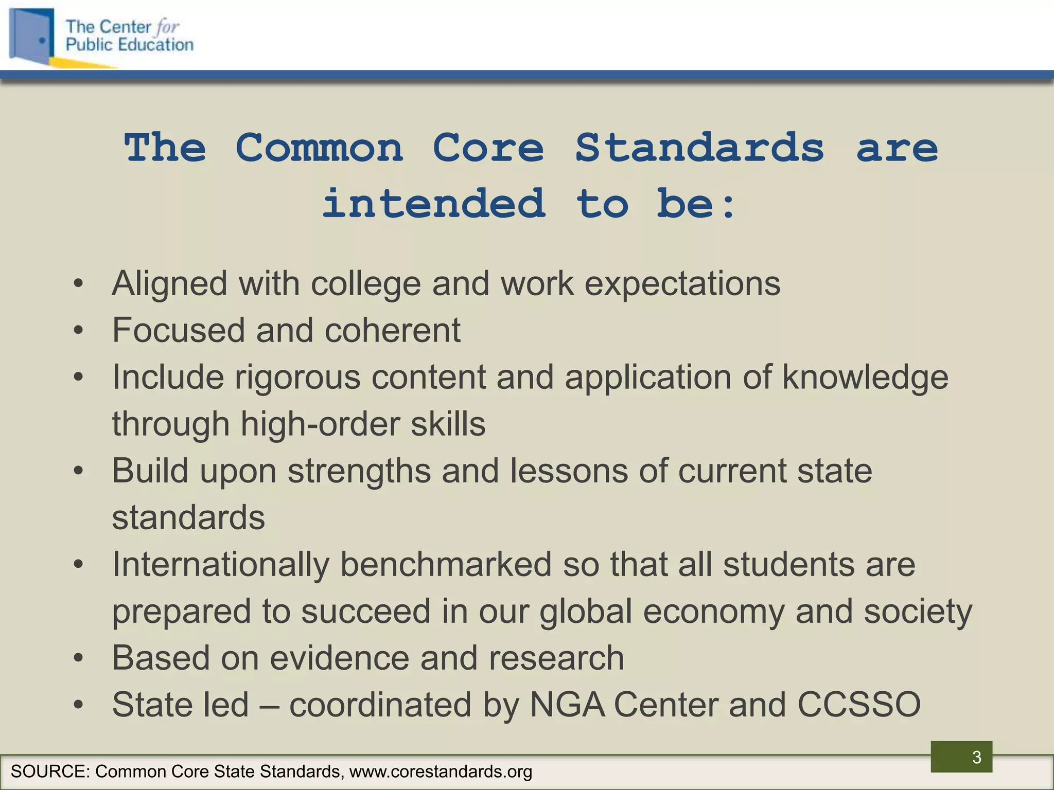 The Common Core Standards are
                   intended to be:
      • Aligned with college and work expectations
      • Focused and coherent
      • Include rigorous content and application of knowledge
        through high-order skills
      • Build upon strengths and lessons of current state
        standards
      • Internationally benchmarked so that all students are
        prepared to succeed in our global economy and society
      • Based on evidence and research
      • State led – coordinated by NGA Center and CCSSO
                                                             3
SOURCE: Common Core State Standards, www.corestandards.org
 