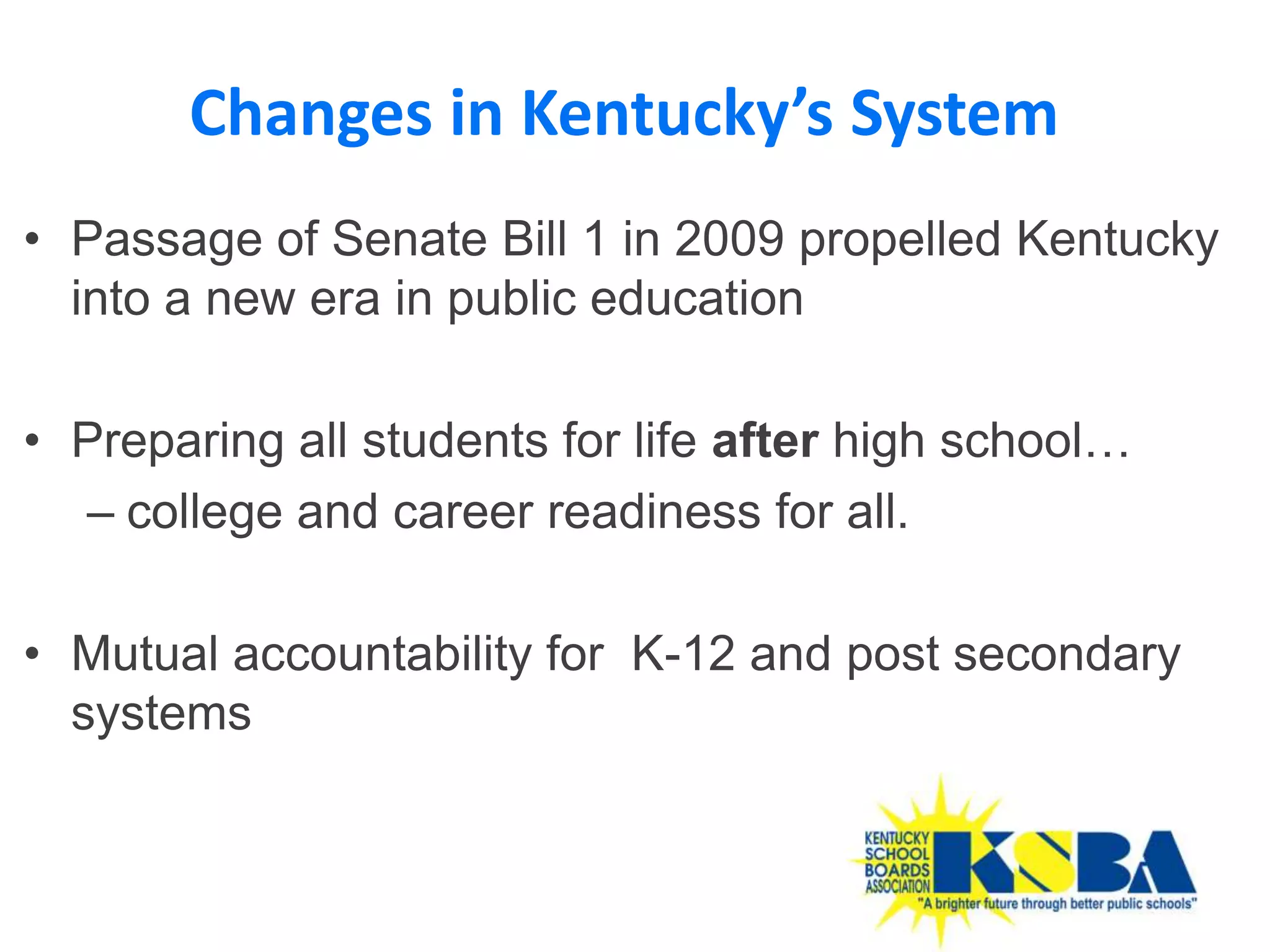 Changes in Kentucky’s System
• Passage of Senate Bill 1 in 2009 propelled Kentucky
  into a new era in public education

• Preparing all students for life after high school…
  – college and career readiness for all.

• Mutual accountability for K-12 and post secondary
  systems


                                                       31
 