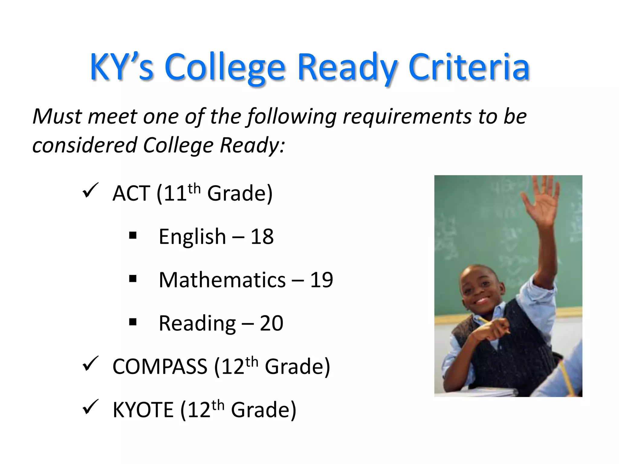 KY’s College Ready Criteria
Must meet one of the following requirements to be
considered College Ready:

     ACT (11th Grade)
          English – 18
          Mathematics – 19
          Reading – 20
     COMPASS (12th Grade)
     KYOTE (12th Grade)
                                                    36
 