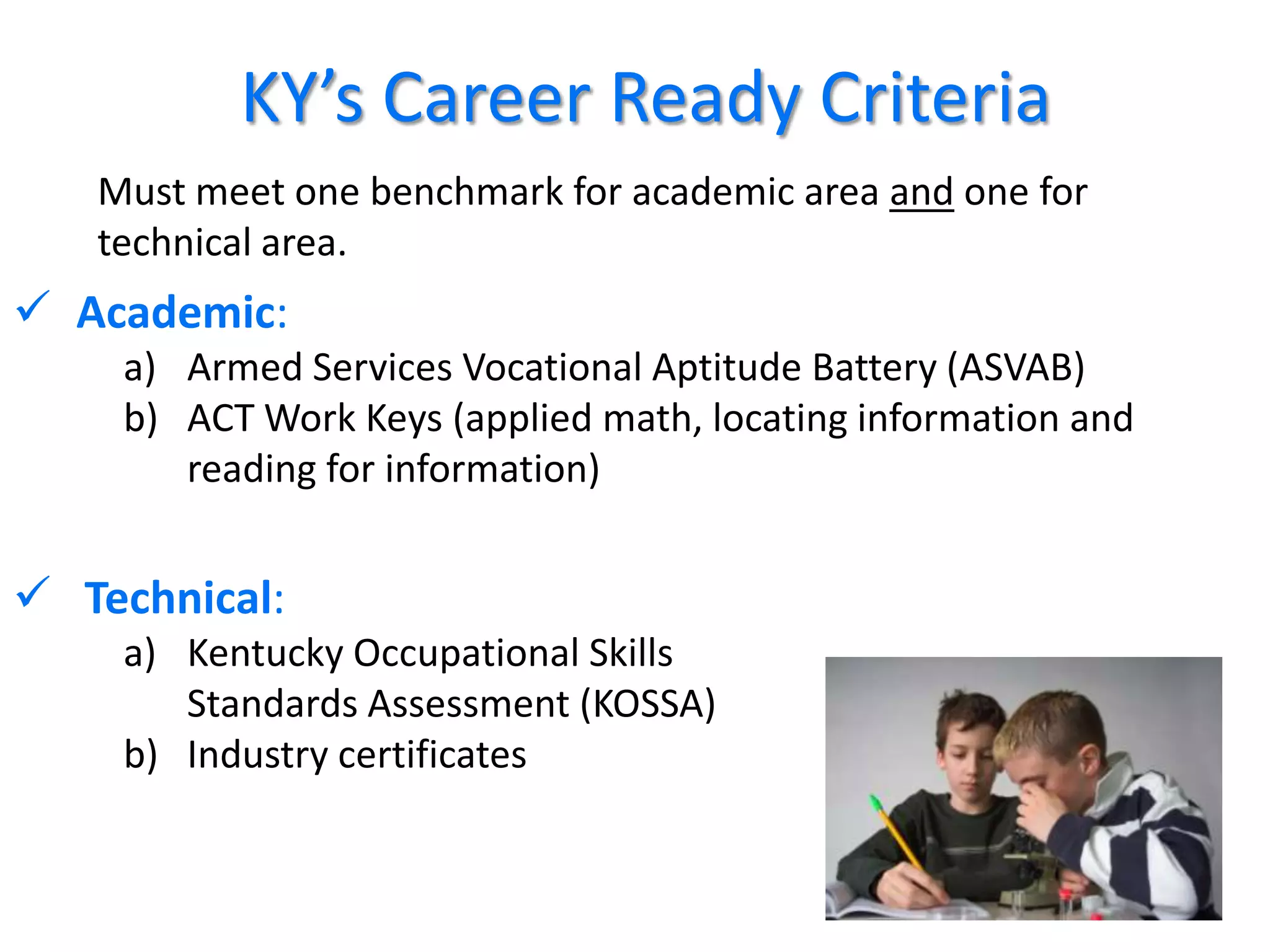 KY’s Career Ready Criteria
   Must meet one benchmark for academic area and one for
   technical area.
 Academic:
    a) Armed Services Vocational Aptitude Battery (ASVAB)
    b) ACT Work Keys (applied math, locating information and
       reading for information)


 Technical:
    a) Kentucky Occupational Skills
       Standards Assessment (KOSSA)
    b) Industry certificates


                                                               38
 
