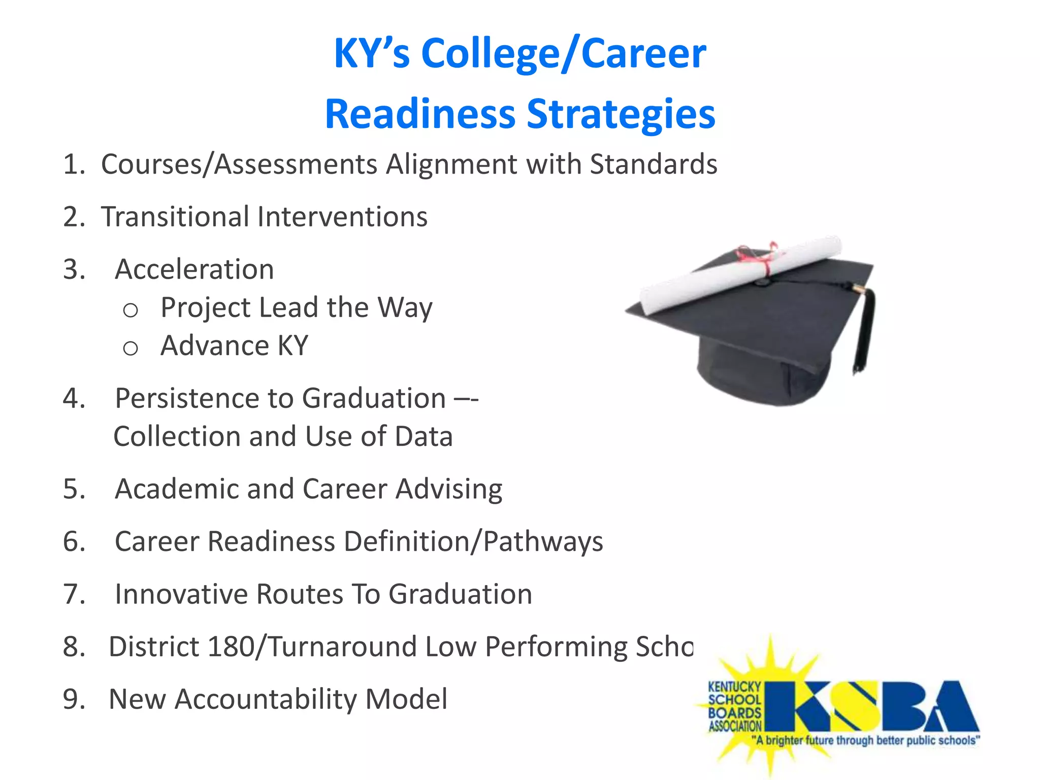 KY’s College/Career
                    Readiness Strategies
1. Courses/Assessments Alignment with Standards
2. Transitional Interventions
3. Acceleration
   o Project Lead the Way
   o Advance KY
4. Persistence to Graduation –-
   Collection and Use of Data
5. Academic and Career Advising
6. Career Readiness Definition/Pathways
7. Innovative Routes To Graduation
8. District 180/Turnaround Low Performing Schools
9. New Accountability Model
                                                    39
 