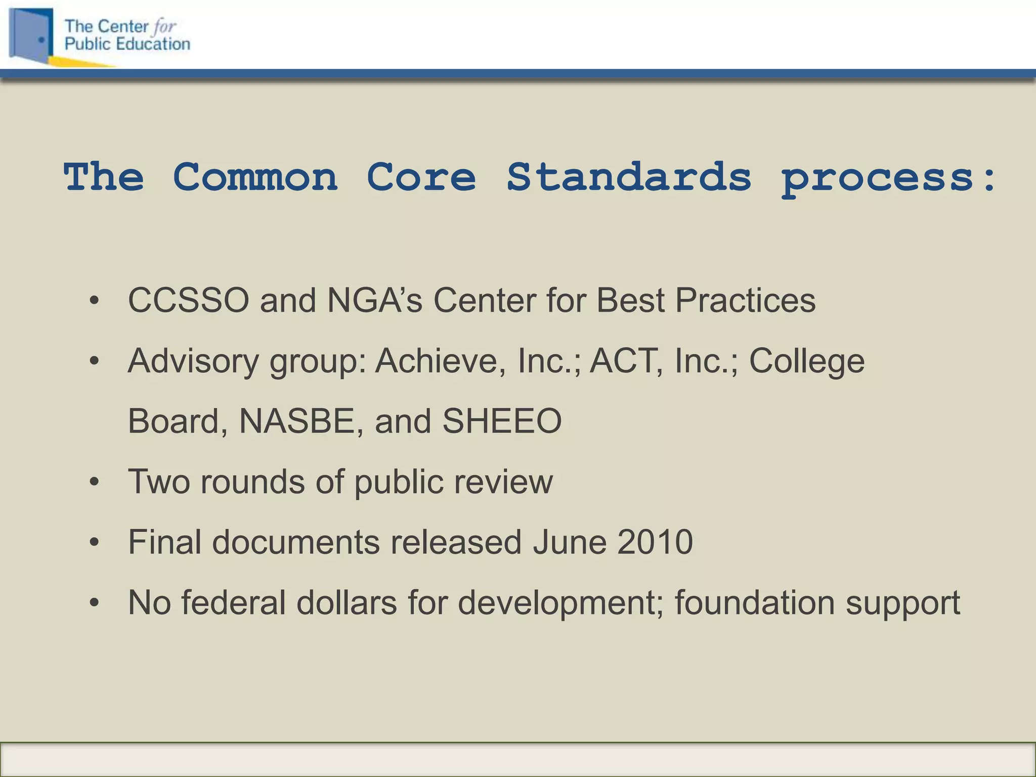 The Common Core Standards process:

• CCSSO and NGA‟s Center for Best Practices
• Advisory group: Achieve, Inc.; ACT, Inc.; College
  Board, NASBE, and SHEEO
• Two rounds of public review
• Final documents released June 2010
• No federal dollars for development; foundation support
 