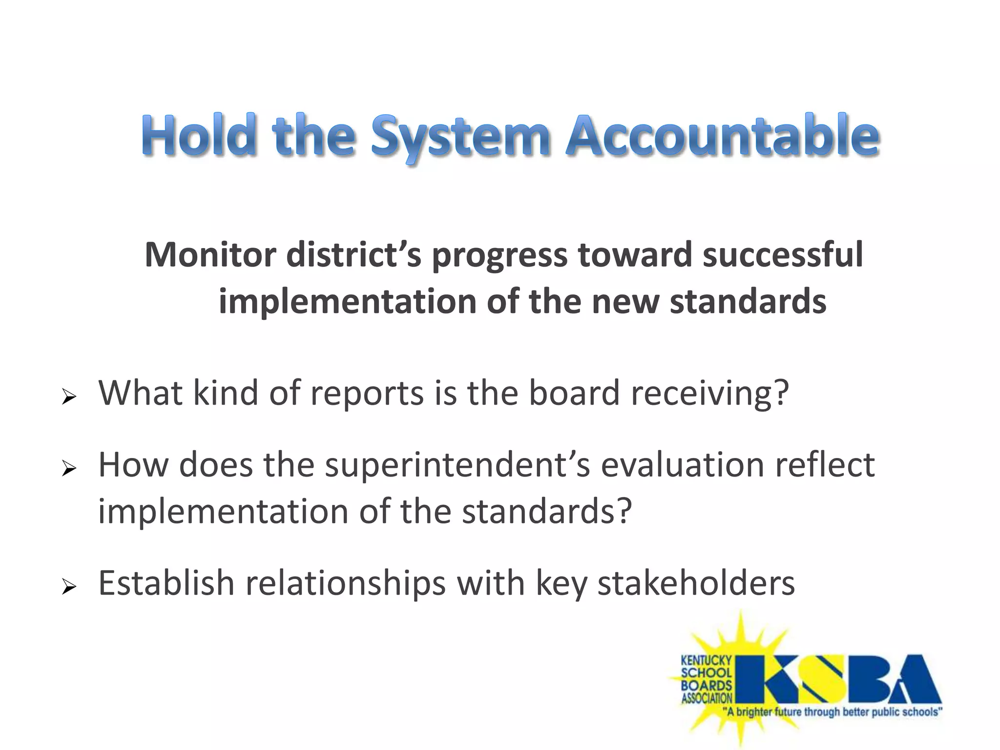 Monitor district’s progress toward successful
         implementation of the new standards

   What kind of reports is the board receiving?
   How does the superintendent’s evaluation reflect
    implementation of the standards?
   Establish relationships with key stakeholders
 