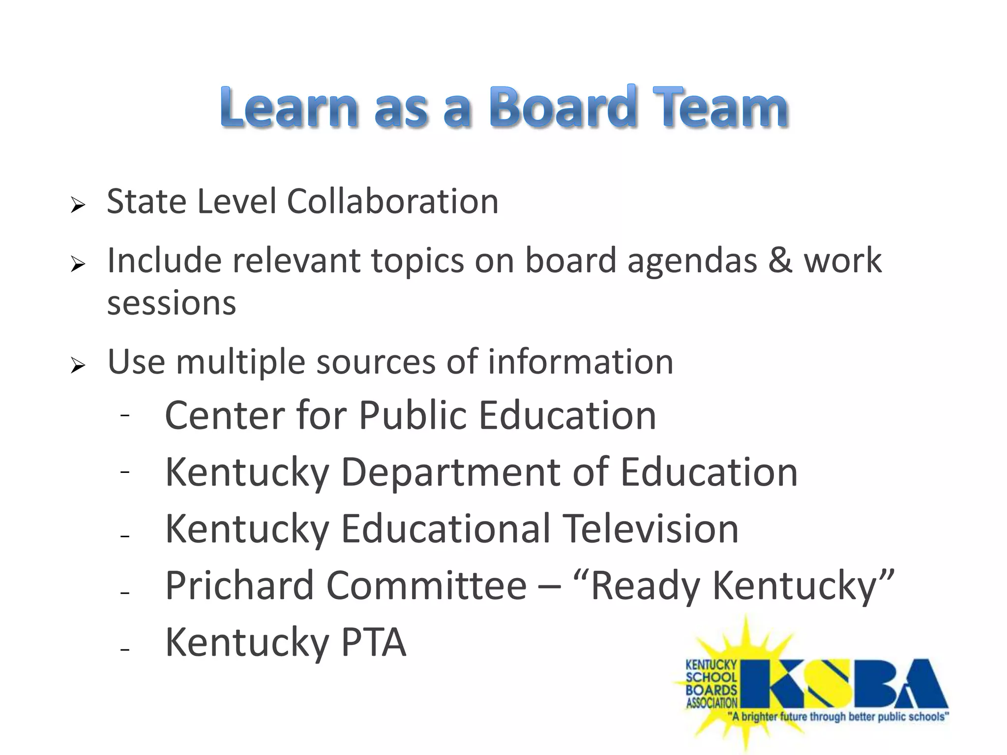    State Level Collaboration
   Include relevant topics on board agendas & work
    sessions
   Use multiple sources of information
    ⁻   Center for Public Education
    ⁻   Kentucky Department of Education
    ₋   Kentucky Educational Television
    ₋   Prichard Committee – “Ready Kentucky”
    ₋   Kentucky PTA
 