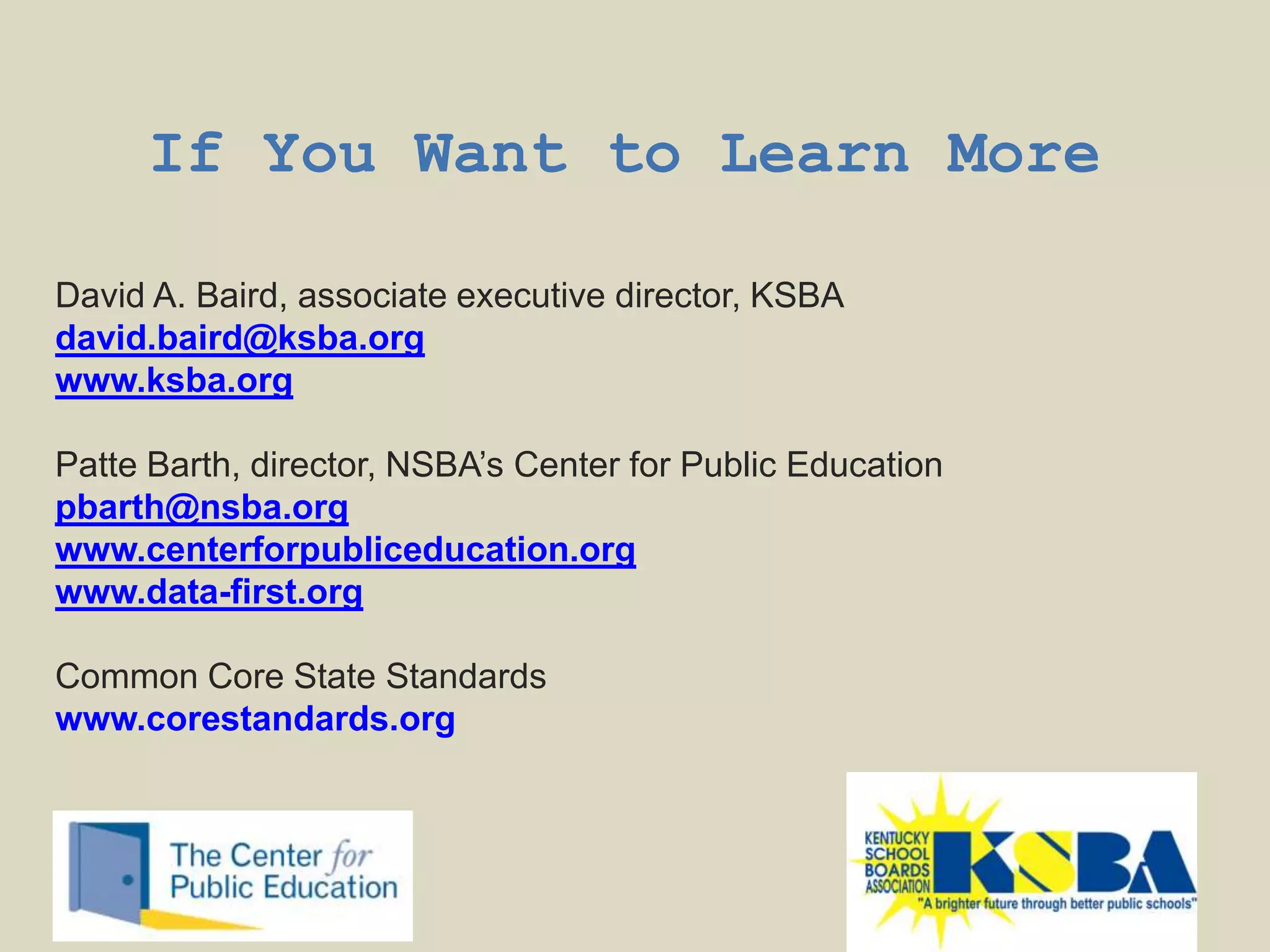 If You Want to Learn More

David A. Baird, associate executive director, KSBA
david.baird@ksba.org
www.ksba.org

Patte Barth, director, NSBA‟s Center for Public Education
pbarth@nsba.org
www.centerforpubliceducation.org
www.data-first.org

Common Core State Standards
www.corestandards.org
 