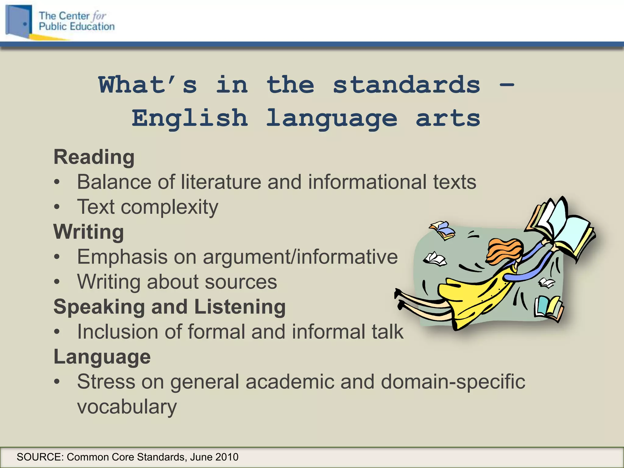 What’s in the standards –
                English language arts
      Reading
      • Balance of literature and informational texts
      • Text complexity
      Writing
      • Emphasis on argument/informative
      • Writing about sources
      Speaking and Listening
      • Inclusion of formal and informal talk
      Language
      • Stress on general academic and domain-specific
        vocabulary

SOURCE: Common Core Standards, June 2010
 