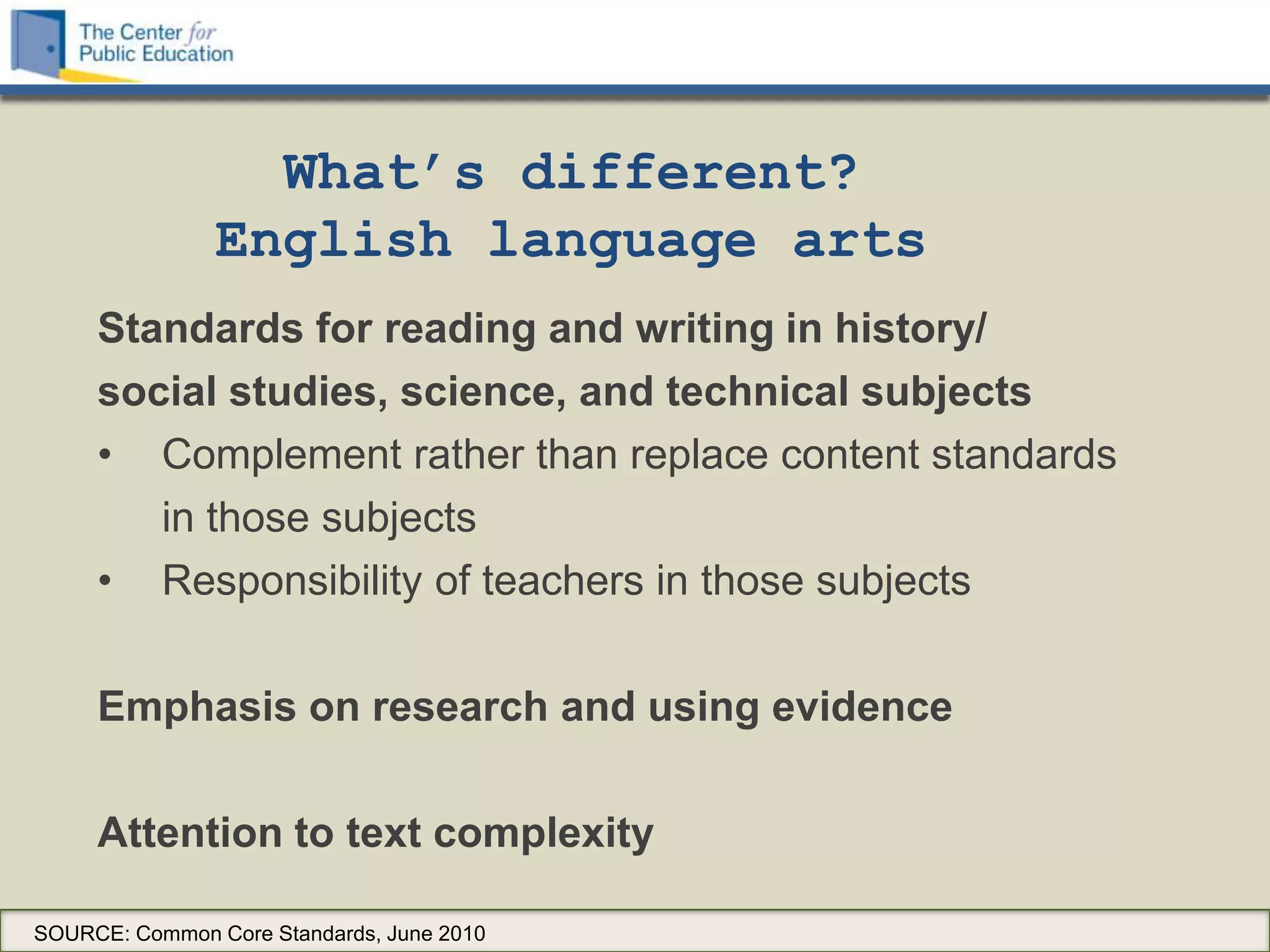 What’s different?
                English language arts
     Standards for reading and writing in history/
     social studies, science, and technical subjects
     • Complement rather than replace content standards
        in those subjects
     • Responsibility of teachers in those subjects

     Emphasis on research and using evidence

     Attention to text complexity

SOURCE: Common Core Standards, June 2010
 