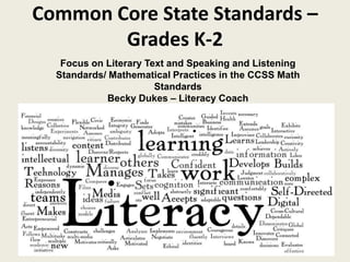 Common Core State Standards –
Grades K-2
Focus on Literary Text and Speaking and Listening
Standards/ Mathematical Practices in the CCSS Math
Standards
Becky Dukes – Literacy Coach
 