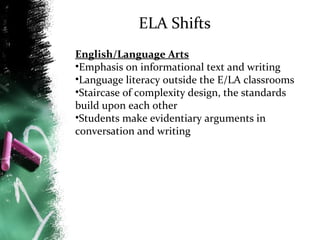 ELA Shifts
English/Language Arts
•Emphasis on informational text and writing
•Language literacy outside the E/LA classrooms
•Staircase of complexity design, the standards
build upon each other
•Students make evidentiary arguments in
conversation and writing

 