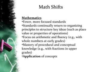 Math Shifts
Mathematics
•Fewer, more focused standards
•Standards continually return to organizing
principles to structure key ideas (such as place
value or properties of operations)
•Focus on arithmetic and fluency (e.g., with
whole numbers at early grades)
•Mastery of procedural and conceptual
knowledge (e.g., with fractions in upper
grades)
•Application of concepts

 