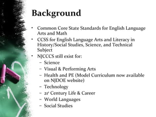 Background
• Common Core State Standards for English Language
Arts and Math
• CCSS for English Language Arts and Literacy in
History/Social Studies, Science, and Technical
Subject
• NJCCCS still exist for:
– Science
– Visual & Performing Arts
– Health and PE (Model Curriculum now available
on NJDOE website)
– Technology
– 21st Century Life & Career
– World Languages
– Social Studies

 