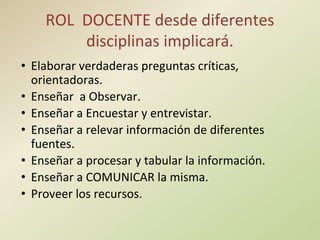 ROL DOCENTE desde diferentes
disciplinas implicará.
• Elaborar verdaderas preguntas críticas,
orientadoras.
• Enseñar a Observar.
• Enseñar a Encuestar y entrevistar.
• Enseñar a relevar información de diferentes
fuentes.
• Enseñar a procesar y tabular la información.
• Enseñar a COMUNICAR la misma.
• Proveer los recursos.
 