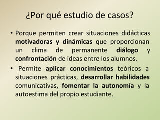 ¿Por qué estudio de casos?
• Porque permiten crear situaciones didácticas
motivadoras y dinámicas que proporcionan
un clima de permanente diálogo y
confrontación de ideas entre los alumnos.
• Permite aplicar conocimientos teóricos a
situaciones prácticas, desarrollar habilidades
comunicativas, fomentar la autonomía y la
autoestima del propio estudiante.
 