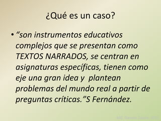 ¿Qué es un caso?
• “son instrumentos educativos
complejos que se presentan como
TEXTOS NARRADOS, se centran en
asignaturas específicas, tienen como
eje una gran idea y plantean
problemas del mundo real a partir de
preguntas críticas.”S Fernández.
MIZ Daniela Zabala- 2015
 