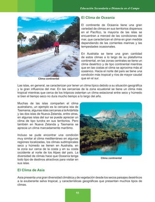 93
Educación Secundaria a Distancia en el Campo
El Clima de Oceanía
El continente de Oceanía tiene una gran
variedad de climas en sus territorios dispersos
en el Pacífico, la mayoría de las islas se
encuentran a merced de las condiciones del
mar, que caracterizan el clima en gran medida
dependiendo de las corrientes marinas y las
tempestades ocasionales.
En Australia se tiene una gran cantidad
de estos climas a lo largo de su plataforma
continental, en las zonas centrales se tiene un
clima desértico y de tipo continental mientras
que en las costas el clima se aproxima más al
oceánico. Hacia el norte del país se tiene una
condición más tropical y ríos de mayor caudal
que en el sur.
Las islas, en general, se caracterizan por tener un clima típico debido a su situación geográfica
y la gran influencia del mar. En las cercanías de la zona ecuatorial se tiene un clima más
tropical mientras que cerca de los trópicos ostentan un clima estacional entre seco y húmedo
si bien el tiempo seco no dura mucho tiempo a lo largo del año.
Muchas de las islas comparten el clima
australiano, un ejemplo es la cercana isla de
Tasmania,algunasislascercanasalaAntártida
y las dos islas de Nueva Zelanda, entre otras,
en algunas islas del sur se puede apreciar un
clima de tipo tundra en sus territorios. Pero
también en Nueva Zelanda y Tasmania se
aprecia un clima marcadamente marítimo.
Incluso se pude encontrar una condición
muy similar al clima mediterráneo en algunas
regiones localizadas, los climas subtropicales
seco y húmedo se tienen en Australia, en
la zona sur cerca de la costa y en su costa
occidente al norte de los Alpes del país. La
diversidad de climas hace que Oceanía tenga
todo tipo de destinos atractivos para visitar en
sus islas.
El Clima de Asia
Asia presenta una gran diversidad climática y de vegetación desde los secos paisajes desérticos
a la exuberante selva tropical, y características geográficas que presentan muchos tipos de
climas.
Clima continental
Clima continental
 