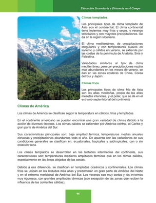 95
Educación Secundaria a Distancia en el Campo
Climas templados
Los principales tipos de clima templado de
Asia son el continental, El clima continental
tiene inviernos muy fríos y secos, y veranos
templados y con mayores precipitaciones. Se
da en la región siberiana.
El clima mediterráneo, de precipitaciones
irregulares y con temperaturas suaves en
invierno y cálidas en verano, se extiende por
las costas de la península de Anatolia, Siria y
Palestina.
Variedades similares al tipo de clima
mediterráneo, pero con precipitaciones mucho
más abundantes en los meses de verano, se
dan en las zonas costeras de China, Corea
del Sur y Japón.
Climas fríos
Los principales tipos de clima frío de Asia
son las altas montañas, propio de las altas
mesetas interiores, y el polar, que se da en el
extremo septentrional del continente
Climas de América
Los climas de América se clasifican según la temperatura en cálidos, fríos y templados.
En el continente americano se pueden encontrar una gran variedad de climas debido a la
acción de diversos factores. Los climas cálidos se extienden por América central, el Caribe y
gran parte de América del Sur.
Sus características principales son: baja amplitud térmica, temperaturas medias anuales
elevadas y precipitaciones abundantes todo el año. De acuerdo con las variaciones de sus
condiciones generales se clasifican en: ecuatoriales, tropicales y subtropicales, con o sin
estación seca.
Los climas templados se desarrollan en las latitudes intermedias del continente, sus
características son: temperaturas mediares amplitudes térmicas que en los climas cálidos,
especialmente en las áreas alejadas de las costas.
Debido a esa diferencia, se clasifican en templados oceánicos y continentales. Los climas
fríos se ubican en las latitudes más altas y predominan en gran parte de América del Norte
y en el extremo meridional de América del Sur. Los veranos son muy cortos y los inviernos
muy rigurosos, con grandes amplitudes térmicas (con excepción de las zonas que reciben la
influencia de las corrientes cálidas).
 