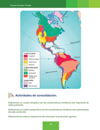 96
Ciencias Sociales 9 Grado
Actividades de consolidación.
Elaboremos un cuadro sinóptico con las características climáticas más importante de
cada continente.
Elaboremos un cuadro comparativo con las características climáticas más sobresaliente
de cada continente.
Reflexionemos sobre la importancia del clima para la producción agrícola.
 