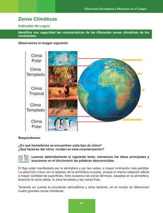97
Educación Secundaria a Distancia en el Campo
Zonas Climáticas
Indicador de Logro:
Identifica con seguridad las características de las diferentes zonas climáticas de los
continentes.
Observemos la imagen siguiente:
Respondemos:
¿En qué hemisferios se encuentran cada tipo de clima?
¿Qué factores del clima inciden en esta caracterización?
Leamos detenidamente el siguiente texto, extraemos las ideas principales y
buscamos en el diccionario las palabras desconocidas.
El flujo solar manifestado por la atmósfera y por las nubes, a mayor inclinación más pérdida.
La absorción crece con el espesor de la atmósfera cruzada, porque la misma radiación afecta
a mayor cantidad de superficies. Esto ocasiona las zonas térmicas, basadas en la atmósfera,
tenemos la zona cálida, la zona templada y las zonas frías.
Teniendo en cuenta la circulación atmosférica y otros factores, en el mundo se diferencian
cuatro grandes zonas climáticas:
 