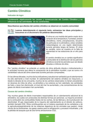 100
Ciencias Sociales 9 Grado
Cambio Climático
Indicador de logro
Fundamenta objetivamente las causas y consecuencias del Cambio Climático y su
influencia en las actividades de los continentes.
Describamos que efectos del cambio climático se observan en nuestra comunidad.
Leamos detenidamente el siguiente texto, extraemos las ideas principales y
buscamos en el diccionario las palabras desconocidas.
El clima es una medida del patrón medio de la
variación de la temperatura, humedad, presión
atmosférica, viento, precipitaciones, recuento
de partículas en la atmósfera y otras variables
meteorológicas en una región determinada
durante períodos largos de tiempo. El clima
es variable, como se muestra en la falta de
regularidad en las estaciones de un año para
otro.
El cambio climático es un cambio significativo
y perdurable de la distribución de los patrones
climáticos durante los períodos que van desde
décadas a millones de años.
Por “cambio climático” se entiende un cambio de clima atribuido directa o indirectamente a
la actividad humana que altera la composición de la atmósfera mundial y que se suma a la
variabilidad natural del clima observada durante períodos comparables.
En las últimas décadas, muchos de los indicadores y estudios han señalado que el calentamiento
ha sido alarmante a nivel mundial. El calentamiento del sistema climático es inequívoco, y
desde la década de los cincuenta, muchos de los cambios observados no tienen precedentes
en decenas de miles de años. La atmósfera y los océanos se han calentado, las cantidades
de hielo y nieve han disminuido, el nivel del mar ha aumentado, y las concentraciones de los
gases de efecto invernadero han aumentado.
Causas del cambio climático
Hay muchos gases de efecto invernadero responsables de un calentamiento adicional de la
atmósfera, los cuales son producidos de distintas formas por personas. La mayoría provienen
de la combustión de combustibles fósiles de los coches, de las fábricas y de la producción de
electricidad. El gas responsable de la mayoría del calentamiento es el dióxido de carbono,
también llamado CO2. Otros contribuyentes son el metano expulsado de los vertederos y de
la agricultura(especialmente de los sistemas digestivos de los animales que pastan), óxido
nitroso de los fertilizantes, los gases usados para la refrigeración y procesos industriales, y de
la pérdida de bosques que de otra forma almacenarían CO2..
 