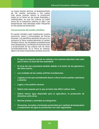 101
Educación Secundaria a Distancia en el Campo
La mayor tensión térmica, el desplazamiento
de los vientos monzones y los suelos
más secos podrían reducir la producción
hasta en un tercio en las zonas tropicales y
subtropicales, en que los cultivos ya están
cerca de su tolerancia máxima al calor. Las
temperaturas más elevadas están influyendo
en las pautas de producción.
Consecuencias del cambio climático
El cambio climático está modificando nuestra
economía, salud y comunidades de formas
diversas. Los científicos advierten de que si no
ponemos el freno sustancialmente al cambio
climático ahora, los resultados probablemente
seandesastrosos.Losefectosenlaproducción
y productividad de los cultivos han de variar
considerablemente. Si la Tierra se calienta,
alguno de estos importantes cambios ocurrirá:
• El agua se expande cuando se calienta y los océanos absorben más calor
que la tierra, el nivel del mar ascenderá.
• El nivel del mar aumentará también debido a la fusión de los glaciares y
del hielo marino.
• Las ciudades de las costas sufrirían inundaciones.
• Lugares en los que normalmente llueve o nieva mucho podrían calentarse
y secarse.
• Lagos y ríos podrían secarse.
• Habría más sequías por lo que se haría más difícil cultivar maíz.
• Habría menos agua disponible para la agricultura, la producción de
alimentos entre otros.
• Muchas plantas y animales se extinguirían.
• Huracanes, tornados y tormentas producidos por cambios de temperatura
y evaporación de agua se producirían con más regularidad.
 