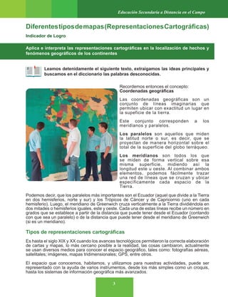 3
Educación Secundaria a Distancia en el Campo
Diferentestiposdemapas(RepresentacionesCartográficas)
Indicador de Logro
Aplica e interpreta las representaciones cartográficas en la localización de hechos y
fenómenos geográficos de los continentes
Leamos detenidamente el siguiente texto, extraigamos las ideas principales y
buscamos en el diccionario las palabras desconocidas.
Recordemos entonces el concepto:
Coordenadas geográficas
Las coordenadas geográficas son un
conjunto de líneas imaginarias que
permiten ubicar con exactitud un lugar en
la supeficie de la tierra.
Este conjunto corresponden a los
meridianos y paralelos.
Los paralelos son aquellos que miden
la latitud norte o sur, es decir, que se
proyectan de manera horizontal sobre el
total de la superficie del globo terráqueo.
Los meridianos son todos los que
se miden de forma vertical sobre esa
misma superficie, midiendo así la
longitud este u oeste. Al combinar ambos
elementos, podemos fácilmente trazar
una red de líneas que se cruzan y ubicar
específicamente cada espacio de la
Tierra.
Podemos decir, que los paralelos más importantes son el Ecuador (aquel que divide a la Tierra
en dos hemisferios, norte y sur) y los Trópicos de Cáncer y de Capricornio (uno en cada
hemisferio). Luego, el meridiano de Greenwich cruza verticalmente a la Tierra dividiéndola en
dos mitades o hemisferios iguales, este y oeste. Cada una de estas líneas recibe un número en
grados que se establece a partir de la distancia que puede tener desde el Ecuador (contando
con que sea un paralelo) o de la distancia que puede tener desde el meridiano de Greenwich
(si es un meridiano).
Tipos de representaciones cartográficas
Es hasta el siglo XIX y XX cuando los avances tecnológicos permitieron la correcta elaboración
de cartas y mapas, lo más cercano posible a la realidad, las cosas cambiaron, actualmente
se usan diversos medios para conocer el espacio geográfico, tales como: fotografías aéreas,
satelitales; imágenes, mapas tridimensionales; GPS, entre otros.
El espacio que conocemos, habitamos, y utilizamos para nuestras actividades, puede ser
representado con la ayuda de varios instrumentos, desde los más simples como un croquis,
hasta los sistemas de información geográfica más avanzados.
 