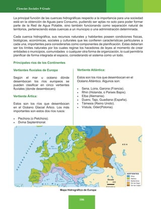 106
Ciencias Sociales 9 Grado
La principal función de las cuencas hidrográficas respecto a la importancia para una sociedad
está en la obtención de Aguas para Consumo, pudiendo ser aptas no solo para poder formar
parte de la Red de Agua Potable, sino también funcionando como separación natural de
territorios, perteneciendo estas cuencas a un municipio o una administración determinada.
Cada cuenca hidrográfica, sus recursos naturales y habitantes poseen condiciones físicas,
biológicas, económicas, sociales y culturales que les confieren características particulares a
cada una, importantes para considerarlas como componentes de planificación. Estas deberían
ser los límites naturales por los cuales regirse los hacedores de leyes al momento de crear
entidades o municipios, comunidades o cualquier otra forma de organización, lo cual permitiría
planificar de forma integrada el espacio, considerando el sistema como un todo.
Principales ríos de los Continentes
Vertientes fluviales de Europa
Según el mar u océano dónde
desembocan los ríos europeos se
pueden clasificar en cinco vertientes
fluviales (donde desembocan):
Vertiente Ártica:
Estos son los ríos que desembocan
en el Océano Glacial Ártico. Los más
importantes son estos dos ríos rusos:
• Pechora (o Petchora).
• Dvina Septentrional.
Vertiente Atlántica:
Estos son los ríos que desembocan en el
Océano Atlántico. Algunos son:
• Sena, Loira, Garona (Francia).
• Rhin (Holanda, o Países Bajos).
• Elba (Alemania).
• Duero, Tajo, Guadiana (España).
• Támesis (Reino Unido).
• Vístula, Oder(Polonia).
Mapa Hidrográfico de Europa
Ártica
Atlántica
Mediterránea
Del mar Negro
Del mar Caspio
0 400
Kilómetros
Escala
VERTIENTES
A S I A
 