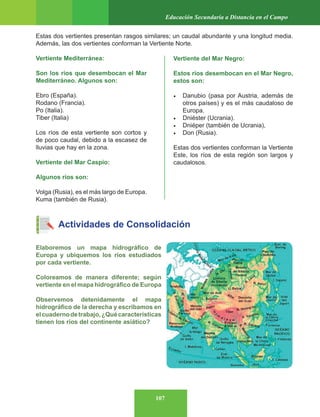 107
Educación Secundaria a Distancia en el Campo
Estas dos vertientes presentan rasgos similares; un caudal abundante y una longitud media.
Además, las dos vertientes conforman la Vertiente Norte.
Vertiente Mediterránea:
Son los ríos que desembocan el Mar
Mediterráneo. Algunos son:
Ebro (España).
Rodano (Francia).
Po (Italia).
Tiber (Italia)
Los ríos de esta vertiente son cortos y
de poco caudal, debido a la escasez de
lluvias que hay en la zona.
Vertiente del Mar Caspio:
Algunos ríos son:
Volga (Rusia), es el más largo de Europa.
Kuma (también de Rusia).
Actividades de Consolidación
Elaboremos un mapa hidrográfico de
Europa y ubiquemos los ríos estudiados
por cada vertiente.
Coloreamos de manera diferente; según
vertiente en el mapa hidrográfico de Europa
Observemos detenidamente el mapa
hidrográfico de la derecha y escribamos en
elcuadernodetrabajo,¿Quécaracterísticas
tienen los ríos del continente asiático?
Vertiente del Mar Negro:
Estos ríos desembocan en el Mar Negro,
estos son:
• Danubio (pasa por Austria, además de
otros países) y es el más caudaloso de
Europa.
• Dniéster (Ucrania).
• Dniéper (también de Ucrania),
• Don (Rusia).
Estas dos vertientes conforman la Vertiente
Este, los ríos de esta región son largos y
caudalosos.
 