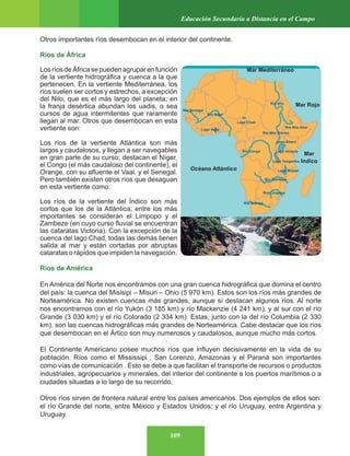 109
Educación Secundaria a Distancia en el Campo
Otros importantes ríos desembocan en el interior del continente.
Ríos de África
LosríosdeÁfricasepuedenagruparenfunción
de la vertiente hidrográfica y cuenca a la que
pertenecen. En la vertiente Mediterránea, los
ríos suelen ser cortos y estrechos, a excepción
del Nilo, que es el más largo del planeta; en
la franja desértica abundan los uadis, o sea
cursos de agua intermitentes que raramente
llegan al mar. Otros que desembocan en esta
vertiente son:
Los ríos de la vertiente Atlántica son más
largos y caudalosos, y llegan a ser navegables
en gran parte de su curso; destacan el Níger,
el Congo (el más caudaloso del continente), el
Orange, con su afluente el Vaal, y el Senegal.
Pero también existen otros ríos que desaguan
en esta vertiente como:
Los ríos de la vertiente del Índico son más
cortos que los de la Atlántica; entre los más
importantes se consideran el Limpopo y el
Zambeze (en cuyo curso fluvial se encuentran
las cataratas Victoria). Con la excepción de la
cuenca del lago Chad, todas las demás tienen
salida al mar y están cortadas por abruptas
cataratas o rápidos que impiden la navegación.
Ríos de América
En América del Norte nos encontramos con una gran cuenca hidrográfica que domina el centro
del país: la cuenca del Misisipi – Misuri – Ohio (5 970 km). Estos son los ríos más grandes de
Norteamérica. No existen cuencas más grandes, aunque sí destacan algunos ríos. Al norte
nos encontramos con el río Yukón (3 185 km) y río Mackenzie (4 241 km), y al sur con el río
Grande (3 030 km) y el río Colorado (2 334 km). Estas, junto con la del río Columbia (2 330
km), son las cuencas hidrográficas más grandes de Norteamérica. Cabe destacar que los ríos
que desembocan en el Ártico son muy numerosos y caudalosos, aunque mucho más cortos.
El Continente Americano posee muchos ríos que influyen decisivamente en la vida de su
población. Ríos como el Mississipi , San Lorenzo, Amazonas y el Paraná son importantes
como vías de comunicación . Esto se debe a que facilitan el transporte de recursos o productos
industriales, agropecuarios y minerales, del interior del continente a los puertos marítimos o a
ciudades situadas a lo largo de su recorrido.
Otros ríos sirven de frontera natural entre los países americanos. Dos ejemplos de ellos son:
el río Grande del norte, entre México y Estados Unidos; y el río Uruguay, entre Argentina y
Uruguay.
Océano Atlántico
Mar Mediterráneo
Mar Rojo
Mar
Indico
 