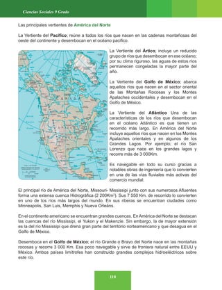 110
Ciencias Sociales 9 Grado
Las principales vertientes de América del Norte
La Vertiente del Pacifico; reúne a todos los ríos que nacen en las cadenas montañosas del
oeste del continente y desembocan en el océano pacifico.
La Vertiente del Ártico; incluye un reducido
grupo de ríos que desembocan en ese océano;
por su clima riguroso, las aguas de estos ríos
permanecen congeladas la mayor parte del
año.
La Vertiente del Golfo de México; abarca
aquellos ríos que nacen en el sector oriental
de las Montañas Rocosas y los Montes
Apalaches occidentales y desembocan en el
Golfo de México.
La Vertiente del Atlántico Una de las
características de los ríos que desembocan
en el océano Atlántico es que tienen un
recorrido más largo. En América del Norte
incluye aquellos ríos que nacen en los Montes
Apalaches orientales y en algunos de los
Grandes Lagos. Por ejemplo; el río San
Lorenzo que nace en los grandes lagos y
recorre más de 3 000Km.
Es navegable en todo su curso gracias a
notables obras de ingeniería que lo convierten
en una de las vías fluviales más activas del
comercio mundial.
El principal río de América del Norte, Missouri- Mississipi junto con sus numerosos Afluentes
forma una extensa cuenca Hidrográfica (2 200Km2
). Sus 7 550 Km. de recorrido lo convierten
en uno de los ríos más largos del mundo. En sus riberas se encuentran ciudades como
Minneapolis, San Luis, Memphis y Nueva Orleáns.
En el continente americano se encuentran grandes cuencas. En América del Norte se destacan
las cuencas del río Mississipi, el Yukon y el Makenzie. Sin embargo, la de mayor extensión
es la del río Mississipi que drena gran parte del territorio norteamericano y que desagua en el
Golfo de México.
Desemboca en el Golfo de México; el río Grande o Bravo del Norte nace en las montañas
rocosas y recorre 3 000 Km. Esa poco navegable y sirve de frontera natural entre EEUU y
México. Ambos países limítrofes han construido grandes complejos hidroeléctricos sobre
este río.
 