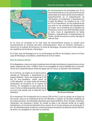 111
Educación Secundaria a Distancia en el Campo
En Centroamérica los principales son: El río
Usumacinta este es un río que se forma en las
partes altas de la sierra de los Cuchumatanes,
específicamente en el Departamento de
Totonicapan, en Guatemala, y desemboca en
el golfo de México. Su longitud es de 1,123
km. El río Chamelecon: es una vertiente fluvial
que nace en las montañas del departamento
de Copán, en el occidente de la república de
Honduras y recorre unos 200 kilómetros hacia
el norte, cruza el departamento de Santa
Bárbara y seguidamente el departamento de
Cortés, donde encuentra su punto más bajo el
valle de Sula.
El río Coco se considera el río más largo de Centroamérica porque su caudal corre
exclusivamente en territorio del istmo centroamericano. Nace en territorio hondureño y
recorre por el sudeste de Honduras y el norte de Nicaragua, sirviendo como límite natural a
las repúblicas de Honduras y Nicaragua.
El río San Juan de Nicaragua es un río de Nicaragua de 200 km de longitud, nace en el Gran
Lago de Nicaragua o Cocibolca y desemboca en el mar Caribe.
Ríos de América del Sur
El río Magdalena, nace en el nudo montañoso de losAndes colombianos y desemboca en el mar
caribe, después de correr 1,538Km. Este río es navegable en casi la totalidad de su recorrido.
Cerca de su desembocadura recibe las aguas del río Cauca, su afluente más importante.
El río Orinoco, se origina en la sierra parima,
ubicada en Venezuela, y desemboca en el
océano Atlántico. Tiene una longitud de 2,150
Km. Es muy caudaloso, posee cerca de
4 000 afluentes. La mayor parte del territorio
Venezolano se encuentra en la cuenca del
Orinoco. Es navegable en gran parte de su
curso. Forma un delta de grandes dimensiones
(un poco más grande que la extensión de El
Salvador).
El río Amazona: Por la extensión de su cuenca (700 mil Km.) y por su caudal, es el mayor río
del mundo, nace en la confluencia de los ríos Marañón y Ucayali, en las altas cordilleras de
los andes peruanos. Sus afluentes atraviesan gran parte de Bolivia, Perú, Ecuador, Colombia,
Venezuela, Las Guayanas y Brasil: Su caudal se debe a las intensas lluvias de la región
Amazónicas y en la enorme extensión de su cuenca. Es un río que alcanza una anchura de 15
Km. Su desembocadura se abre en numerosos brazos formando una delta de más de 300 Km.
de ancho, es navegable en casi todo su recorrido.
Río Orinoco Venezuela
 