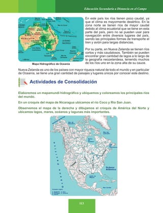 113
Educación Secundaria a Distancia en el Campo
En este país los ríos tienen poco caudal, ya
que el clima es mayormente desértico. En la
zona norte se tienen ríos de mayor caudal
debido al clima ecuatorial que se tiene en esta
parte del país, pero no se pueden usar para
navegación entre diversos lugares del país,
siendo las principales formas de transporte el
tren y avión para largas distancias.
Por su parte, en Nueva Zelanda se tienen ríos
cortos y más caudalosos. También se pueden
encontrar gran cantidad de lagos a lo largo de
la geografía neozelandesa, teniendo muchos
de los ríos uno en la zona alta de su cauce.
Nueva Zelanda es uno de los países con mayor riqueza natural de todo el mundo y en particular
de Oceanía, se tiene una gran cantidad de paisajes y lugares únicos por conocer este destino.
Actividades de Consolidación
Elaboremos un mapamundi hidrográfico y ubiquemos y coloreamos los principales ríos
del mundo.
En un croquis del mapa de Nicaragua ubicamos el río Coco y Río San Juan.
Observemos el mapa de la derecha y dibujamos el croquis de América del Norte y
ubicamos lagos, mares, océanos y lagunas más importantes.
Mapa Hidrográfico de Oceanía
 