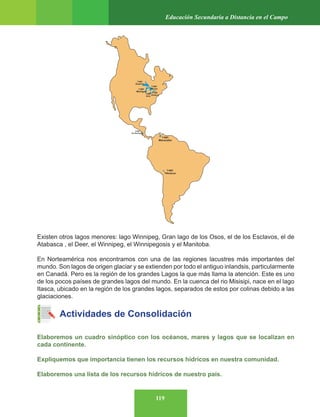 119
Educación Secundaria a Distancia en el Campo
Existen otros lagos menores: lago Winnipeg, Gran lago de los Osos, el de los Esclavos, el de
Atabasca , el Deer, el Winnipeg, el Winnipegosis y el Manitoba.
En Norteamérica nos encontramos con una de las regiones lacustres más importantes del
mundo. Son lagos de origen glaciar y se extienden por todo el antiguo inlandsis, particularmente
en Canadá. Pero es la región de los grandes Lagos la que más llama la atención. Este es uno
de los pocos países de grandes lagos del mundo. En la cuenca del rio Misisipi, nace en el lago
Itasca, ubicado en la región de los grandes lagos, separados de estos por colinas debido a las
glaciaciones.
Actividades de Consolidación
Elaboremos un cuadro sinóptico con los océanos, mares y lagos que se localizan en
cada continente.
Expliquemos que importancia tienen los recursos hídricos en nuestra comunidad.
Elaboremos una lista de los recursos hídricos de nuestro país.
 