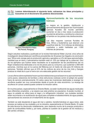 120
Ciencias Sociales 9 Grado
Leamos detenidamente el siguiente texto, extraemos las ideas principales y
buscamos en el diccionario las palabras desconocidas.
Aprovechamiento de los recursos
hídricos
La mejora en la gestión, distribución y
aprovechamientodelaguaenlas10principales
cuencas fluviales del mundo permitiría
aumentar en dos o tres veces la producción
mundial de alimentos y contribuiría a disminuir
el hambre en los países más desfavorecidos.
Las diez mayores cuencas fluviales de
Asia, África y Sudamérica que abarcan una
superficie total de 13,5 millones de kilómetros
cuadrados y están habitadas por 1.500
millones de personas.
Según estudios realizados y publicado en la revista International Water Journal, cinco años de
investigación desarrollada por científicos procedentes de 30 países han llegado a la conclusión
que “África solo recoge para la producción agrícola y ganadera un 4% del agua aprovechable,
cantidad que en Asia y Latinoamérica también está un 10% por debajo de su potencial. Otro
de los ejemplos que ilustran estos resultados es la explotación de las piscifactorías del río
Níger (instalaciones dedicadas a la cría de peces para su consumo), que sustentan a 900.000
personas, mientras que en la cuenca del Mekong son el medio de vida para 40 millones de
personas. También afirman que el 23% de los cultivos de arroz de los ríos Indo y Ganges
produce la mitad de lo que lo haría con una adecuada gestión de los recursos”.
Losacuíferossobreexplotadoshacenquelasinstalacionesquesebasanensuaprovechamiento,
como pozos, estaciones de bombeo y otras estructuras costosas corren el peligro de quedar
fuera de servicio prematuramente. En estos casos las inversiones destinadas a recargar los
acuíferos pueden ser muy convenientes desde el punto de vista económico. La recarga de
acuíferos en zonas costera puede contener la intrusión salina.
En muchos países, especialmente en Oriente Medio, se están reutilizando las aguas residuales
para diferentes propósitos, y se espera que esta práctica se popularice. A escala mundial, el
agua no potable se utiliza para el riego y la refrigeración industrial. Las ciudades también
están recurriendo a la reutilización de agua para completar el abastecimiento de agua potable,
aprovechando los avances en el tratamiento de las aguas.
También se está desalando el agua del mar o salobre, transformándose en agua dulce, este
proceso se realiza en las ciudades y en la industria, especialmente en Oriente Medio. El coste
de esta técnica ha disminuido notablemente, pero depende mucho de la energía producida a
partir de combustibles fósiles y, por tanto, plantea la cuestión de la gestión de los residuos y
del cambio climático.
Represa hidroeléctrica Itaipu
Rio Paraná, Paraguay
 