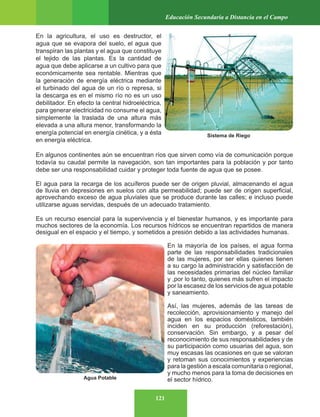 121
Educación Secundaria a Distancia en el Campo
En la agricultura, el uso es destructor, el
agua que se evapora del suelo, el agua que
transpiran las plantas y el agua que constituye
el tejido de las plantas. Es la cantidad de
agua que debe aplicarse a un cultivo para que
económicamente sea rentable. Mientras que
la generación de energía eléctrica mediante
el turbinado del agua de un río o represa, si
la descarga es en el mismo río no es un uso
debilitador. En efecto la central hidroeléctrica,
para generar electricidad no consume el agua,
simplemente la traslada de una altura más
elevada a una altura menor, transformando la
energía potencial en energía cinética, y a ésta
en energía eléctrica.
En algunos continentes aún se encuentran ríos que sirven como vía de comunicación porque
todavía su caudal permite la navegación, son tan importantes para la población y por tanto
debe ser una responsabilidad cuidar y proteger toda fuente de agua que se posee.
El agua para la recarga de los acuíferos puede ser de origen pluvial, almacenando el agua
de lluvia en depresiones en suelos con alta permeabilidad; puede ser de origen superficial,
aprovechando exceso de agua pluviales que se produce durante las calles; e incluso puede
utilizarse aguas servidas, después de un adecuado tratamiento.
Es un recurso esencial para la supervivencia y el bienestar humanos, y es importante para
muchos sectores de la economía. Los recursos hídricos se encuentran repartidos de manera
desigual en el espacio y el tiempo, y sometidos a presión debido a las actividades humanas.
En la mayoría de los países, el agua forma
parte de las responsabilidades tradicionales
de las mujeres, por ser ellas quienes tienen
a su cargo la administración y satisfacción de
las necesidades primarias del núcleo familiar
y ,por lo tanto, quienes más sufren el impacto
por la escasez de los servicios de agua potable
y saneamiento.
Así, las mujeres, además de las tareas de
recolección, aprovisionamiento y manejo del
agua en los espacios domésticos, también
inciden en su producción (reforestación),
conservación. Sin embargo, y a pesar del
reconocimiento de sus responsabilidades y de
su participación como usuarias del agua, son
muy escasas las ocasiones en que se valoran
y retoman sus conocimientos y experiencias
para la gestión a escala comunitaria o regional,
y mucho menos para la toma de decisiones en
el sector hídrico.
Sistema de Riego
Agua Potable
 