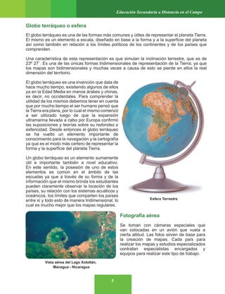 5
Educación Secundaria a Distancia en el Campo
Fotografía aérea
Se toman con cámaras especiales que
van colocadas en un avión que vuela a
cierta altitud. Las fotos sirven de base para
la creación de mapas. Cada país para
realizar los mapas y estudios especializados
contratan especialistas encargados y
equipos para realizar este tipo de trabajo.
Globo terráqueo o esfera
El globo terráqueo es una de las formas más comunes y útiles de representar el planeta Tierra.
El mismo es un elemento a escala, diseñado en base a la forma y a la superficie del planeta
así como también en relación a los límites políticos de los continentes y de los países que
comprenden.
Una característica de esta representación es que simulan la inclinación terrestre, que es de
23º 27´. Es una de las únicas formas tridimensionales de representación de la Tierra; ya que
los mapas son bidimensionales y muchas veces a causa de esto se pierde en ellos la real
dimensión del territorio.
El globo terráqueo es una invención que data de
hace mucho tiempo, existiendo algunos de ellos
ya en la Edad Media en manos árabes y chinas,
es decir, no occidentales. Para comprender la
utilidad de los mismos debemos tener en cuenta
que por mucho tiempo el ser humano pensó que
la Tierra era plana, por lo cual el mismo comenzó
a ser utilizado luego de que la expansión
ultramarina llevada a cabo por Europa confirmó
las suposiciones y teorías sobre su redondez o
esfericidad. Desde entonces el globo terráqueo
se ha vuelto un elemento importante de
conocimiento para la navegación y la cartografía
ya que es el modo más certero de representar la
forma y la superficie del planeta Tierra.
Un globo terráqueo es un elemento sumamente
útil e importante también a nivel educativo.
En este sentido, la posesión de uno de estos
elementos es común en el ámbito de las
escuelas ya que a través de su forma y de la
información que el mismo brinda los estudiantes
pueden claramente observar la locación de los
países, su relación con los sistemas acuáticos y
oceánicos, los límites que comparten los países
entre sí y todo esto de manera tridimensional, lo
cual es mucho mejor que los mapas regulares.
Vista aérea del Lago Xolotlán,
Managua - Nicaragua
Esfera Terrestre
 