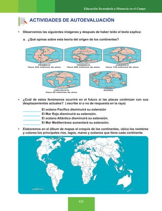 123
Educación Secundaria a Distancia en el Campo
ACTIVIDADES DE AUTOEVALUACIÓN
• Observemos las siguientes imágenes y después de haber leído el texto explica:
a. ¿Qué opinas sobre esta teoría del origen de los continentes?
• ¿Cuál de estos fenómenos ocurrirá en el futuro si las placas continúan con sus
desplazamientos actuales? ( escribe si o no de respuesta en la raya)
• Elaboremos en el álbum de mapas el croquis de los continentes, ubica los nombres
y colorea los principales ríos, lagos, mares y océanos que tiene cada continente.
El océano Pacífico disminuirá su extensión
El Mar Rojo disminuirá su extensión.
El océano Atlántico disminuirá su extensión.
El Mar Mediterráneo aumentará su extensión.
 