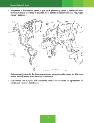 124
Ciencias Sociales 9 Grado
• Dibujemos el mapamundi como el que se te presenta y ubica el nombre de cada
forma del relieve y colorea de acuerdo a sus características (montañas, ríos, lagos,
mares y océanos )
• Elaboremos el mapa del Continente Americano, ubicamos, coloreamos las diferentes
placas tectónicas que abarca nuestro continente.
• Elaboremos una maqueta del continente americano en donde se representen los
principales volcanes estudiados.
 