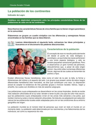 126
Ciencias Sociales 9 Grado
La población de los continentes
Indicador de Logro
Establece con objetividad comparación entre las principales características físicas de las
poblaciones de cada uno de los continentes.
Describamos las características físicas de cinco familia que no tienen ningún parentesco
en la comunidad.
Elaboremos en grupos un cuadro sinóptico con las diferencias y semejanzas físicas
encontradas en las familias que se describieron.
Leamos detenidamente el siguiente texto, extraemos las ideas principales y
buscamos en el diccionario las palabras desconocidas.
Características de la población
El concepto de raza no resulta particularmente
útil desde el punto de vista biológico o
sociológico, ya que todas las razas pertenecen
a una única especie biológica, y sólo se
revelan pequeñas variaciones genéticas. Pero
si observamos un gran número de personas,
descubriremos que, a pesar de este origen
común, hay entre ellas numerosas diferencias
físicas, algunas de las cuales se transmiten de
padres a hijos.
Existen diferencias físicas hereditarias, tales como el color de la piel, la talla, la forma y
dimensiones del cráneo y el aspecto del pelo. Los grupos que poseen varios de estos rasgos
diferenciales hereditarios bien marcados, se dice que constituyen una raza. La disposición
actual es aceptar la existencia de tres grandes grupos o troncos raciales: blanco, negro y
amarillo, los cuales son divididos en más de sesenta subgrupos.
Las poblaciones cuyos antepasados se desarrollaron en las zonas tropicales, donde se recibe
más radiación ultravioleta de la luz solar, tienden a tener la piel y los ojos de color más oscuro,
que las poblaciones cuyos antepasados vivían en las zonas más cercanas a los polos, que
reciben menos luz solar y menos radiación ultravioleta. Se trata de una adaptación por selección
natural de las poblaciones locales están adaptadas para vivir en las condiciones de su entorno
geográfico de origen.
La población mundial es el número total de personas que viven en todo el mundo en un
momento dado. La población está determinada por los nacimientos y los fallecimientos de los
individuos; así como su esperanza de vida.
 