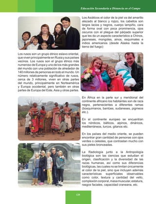 129
Educación Secundaria a Distancia en el Campo
Los Asiáticos el color de la piel va del amarillo
atezado al blanco y rojizo, los cabellos son
largos lacios y negros, cuerpo lampiño, cara
de forma oval con poca prominencia, ojos
oscuros con el pliegue del párpado superior
que les da un aspecto característico a Chinos,
japoneses, mongoles, ainos, esquimales e
indios americanos (desde Alaska hasta la
tierra del fuego)
Los rusos son un grupo étnico eslavo oriental,
que viven principalmente en Rusia y sus países
vecinos. Los rusos son el grupo étnico más
numeroso de Europa y uno de los más grandes
del mundo con una población de alrededor de
140 millones de personas en todo el mundo. Un
número relativamente significativo de rusos,
cerca de 3 millones, viven en otras partes
del mundo, principalmente en Norteamérica
y Europa occidental, pero también en otras
partes de Europa del Este, Asia y otras partes.
En África en la parte sur y meridional del
continente africano los habitantes son de raza
negra, pertenecientes a diferentes ramas
(bosquimanos, bantúes, sudaneses, pigmeos
etc.).
En el continente europeo se encuentran
los nórdicos, bálticos, alpinos, dináricos,
mediterráneos, turcos, gitanos etc.
En los países del medio oriente, se pueden
encontrar gran cantidad de personas con ojos
verdes o celestes, que contrastan mucho con
sus pieles bronceadas.
La Radiología junto a la Antropología
biológica son las ciencias que estudian el
origen, clasificación y la diversidad de las
razas humanas, así como sus diferencias
biológicas, las cuales no se limitan únicamente
al color de la piel, sino que incluyen además
características superficiales observables
como color, textura y cantidad del vello,
complexióncorporal,masamuscular,estatura,
rasgos faciales, capacidad craneana, etc.
 