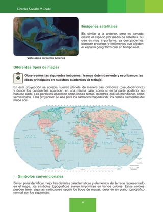 6
Ciencias Sociales 9 Grado
Imágenes satelitales
Es similar a la anterior, pero es tomada
desde el espacio por medio de satélites. Su
uso es muy importante, ya que podemos
conocer procesos y fenómenos que afecten
el espacio geográfico casi en tiempo real.
Diferentes tipos de mapas
Observemos las siguientes imágenes, leamos detenidamente y escribamos las
ideas principales en nuestros cuadernos de trabajo.
En esta proyección se aprecia nuestro planeta de manera casi cilíndrica (pseudocilíndrica)
y donde los continentes aparecen en una misma cara; como si en la parte posterior no
hubiese nada. Los paralelos aparecen como líneas rectas, mientras que los meridianos como
semicírculos. Esta proyección se usa para los llamados mapamundi, los demás elementos del
mapa son:
• Símbolos convencionales
Sirven para identificar mejor las distintas características y elementos del terreno representado
en el mapa, los símbolos topográficos suelen imprimirse en varios colores. Estos colores
pueden tener algunas variaciones según los tipos de mapas, pero en un plano topográfico
normal son los siguientes:
Vista aérea de Centro América
 
