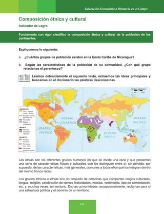133
Educación Secundaria a Distancia en el Campo
Composición étnica y cultural
Indicador de Logro
Fundamenta con rigor científico la composición étnica y cultural de la población de los
continentes.
Expliquemos lo siguiente:
a. ¿Cuántos grupos de población existen en la Costa Caribe de Nicaragua?
b. Según las características de la población de su comunidad, ¿Con qué grupo
relacionas el parentesco?
Leamos detenidamente el siguiente texto, extraemos las ideas principales y
buscamos en el diccionario las palabras desconocidas.
Las etnias son los diferentes grupos humanos en que se divide una raza y que presentan
una serie de características físicas y culturales que los distinguen entre sí; sin pérdida, por
supuesto, de las características, más generales, comunes a todos ellos que los integran dentro
del mismo tronco racial.
Los grupos étnicos o etnias son un conjunto de personas que comparten rasgos culturales,
lengua, religión, celebración de ciertas festividades, música, vestimenta, tipo de alimentación,
etc. y, muchas veces, un territorio. Dichas comunidades, excepcionalmente, reclaman para sí
una estructura política y el dominio de un territorio.
 