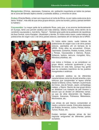 135
Educación Secundaria a Distancia en el Campo
Mongoloides (Chinos, Japoneses, Coreanos, etc, población mayoritaria en todos los países
de la zona del llamado lejano oriente y sudoeste asiático, y minorías en otros.
Árabes (Oriente Medio, si bien son mayoría en el norte de África, no por nada a esta zona de la
llama “Arabia”, más allá de que otros grupos étnicos, como los kurdos, judíos y persas también
la habiten).
Caucasoides: La mayor parte de la población Rusa, país que, si es enorme territorialmente
en Europa, tiene una porción asiática aún más extensa, Siberia incluida, entra dentro de la
condición caucasoide o, mal dicho, “blanco” . También gran parte de la población de repúblicas
de Asia Central, como Kazajtan, Ukzebistan y demás. En todos estos casos, suele tratarse de
poblaciones de origen ruso o de otros países eslavos, asentados ahí en tiempos de la URSS.
En todos estos casos, suele tratarse de
poblaciones de origen ruso o de otros países
eslavos, asentados ahí en tiempos de la
URSS. Entre ellos se encuentran: Chinos,
Japoneses, Coreanos, Árabes, kurdos, Judíos
y Persas, Caucasoides o blancos, Rusos,
Uzbecos, tayikos, samurai, mongoles, Ainu,
Manobos,shadibaz, etc.
Los indios o hindúes, si se consideran un
grupo étnico, entrarían igualmente y muy
fácilmente en esta lista, aunque hay gente
que los considera miembros de los pueblos
mongoloides o arábicos.
La población asiática es de diferentes
características como los de piel amarilla y ojos
oblicuos que comprenden el lejano oriente
desde la Siberia, China, Vietnam, la península
de Corea , isla de Taiwán, Japón, archipiélago
malayo, y filipino. Dentro de ese grupo étnico
se destacan Los malayos de piel morena u
oscura que se dividen en diferentes ramas;
ya que de ellos descienden los Tagalos,
Visayos, Iloacanes, Polinesios, Melanesios,
Micronesios, etc.
Las etnias de piel blanco comprenden el
medio y próximo oriente. Entre ellos destacan
los Árabes, Armenios, Judíos, Persas, Asirios,
Turcos, Rusos, etc.
Existen también algunas etnias de tipo
negroide emigrantes de diferentes países
europeos.
 