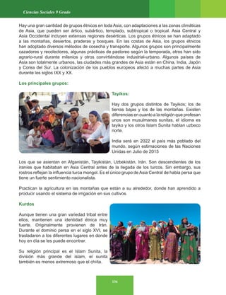 136
Ciencias Sociales 9 Grado
Hay una gran cantidad de grupos étnicos en toda Asia, con adaptaciones a las zonas climáticas
de Asia, que pueden ser ártico, subártico, templado, subtropical o tropical. Asia Central y
Asia Occidental incluyen extensas regiones desérticas. Los grupos étnicos se han adaptado
a las montañas, desiertos, praderas y bosques. En las costas de Asia, los grupos étnicos
han adoptado diversos métodos de cosecha y transporte. Algunos grupos son principalmente
cazadores y recolectores, algunas prácticas de pastoreo según la temporada, otros han sido
agrario-rural durante milenios y otros convirtiéndose industrial-urbano. Algunos países de
Asia son totalmente urbanos, las ciudades más grandes de Asia están en China, India, Japón
y Corea del Sur. La colonización de los pueblos europeos afectó a muchas partes de Asia
durante los siglos IXX y XX.
Los principales grupos:
Tayikos:
Hay dos grupos distintos de Tayikos; los de
tierras bajas y los de las montañas. Existen
diferencias en cuanto a la religión que profesan
unos son musulmanes sunitas, el idioma es
tayiko y los otros Islam Sunita hablan uzbeco
norte.
India será en 2022 el país más poblado del
mundo, según estimaciones de las Naciones
Unidas en Julio de 2015
Los que se asientan en Afganistán, Tayikistán, Uzbekistán, Irán. Son descendientes de los
iraníes que habitaban en Asia Central antes de la llegada de los turcos. Sin embargo, sus
rostros reflejan la influencia turca mongol. Es el único grupo de Asia Central de habla persa que
tiene un fuerte sentimiento nacionalista.
Practican la agricultura en las montañas que están a su alrededor, donde han aprendido a
producir usando el sistema de irrigación en sus cultivos.
Kurdos
Aunque tienen una gran variedad tribal entre
ellos, mantienen una identidad étnica muy
fuerte. Originalmente provienen de Irán.
Durante el dominio persa en el siglo XVI, se
trasladaron a los diferentes lugares en donde
hoy en día se les puede encontrar.
Su religión principal es el Islam Sunita, la
división más grande del islam, el sunita
también es menos extremoso que el chiíta.
 
