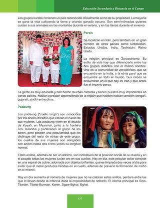 137
Educación Secundaria a Distancia en el Campo
Los grupos kurdos no tienen un país reconocido oficialmente como de su propiedad. La mayoría
se gana la vida cultivando la tierra y criando ganado vacuno. Son semi-nómadas quienes
cuidan a sus animales en las montañas durante el verano, y en los llanos durante el invierno
Parsis
Se localizan en Irán, pero también en un gran
número de otros países como Uzbekistán,
Estados Unidos, India, Tayikistán, Reino
Unido.
La religión principal es Zoroastrismo. Su
estilo de vida hay que diferenciarlo entre los
dos grupos distintos con el mismo nombre.
Uno es la comunidad de zoroástricos que se
encuentra en la India, y la etnia parsi que se
encuentra en todo el mundo. Sus raíces se
encuentran en lo que hoy es Irán y que antes
fue el imperio persa.
La gente es muy educada y han hecho muchas carreras y tienen puestos muy importantes en
varios países. Hablan parsidari dependiendo de la región que habiten hablan también bengalí,
gujarati, sindhi entre otros.
Padaung
Los padaung (“cuello largo”) son conocidos
por los anillos dorados que estiran el cuello de
sus mujeres. Los padaung viven en el estado
de Kayah, en Myanmar, junto a la frontera
con Tailandia y pertenecen al grupo de los
karen, pero poseen una peculiaridad que les
distingue del resto de etnias de este grupo,
los cuellos de sus mujeres son alargados
con anillos hasta dos o tres veces su longitud
normal.
Estos anillos, además de ser un adorno, son indicativos de la posición social de su dueña y en
el pasado todas las mujeres lucían oro en sus cuellos. Hoy en día, este peculiar collar consiste
en una espiral de cobre, adornada con objetos brillantes, que es limpiada dos veces al día para
evitar que el metal produzca heridas en el cuello, además de prevenir la formación de moho
en el mismo.
Hoy en día aumenta el número de mujeres que no se colocan estos anillos, perdura entre las
que lo llevan desde la infancia dada la imposibilidad de retirarlo. El idioma principal es Sino-
Tibetan, Tibeto-Burman, Karen, Sgaw-Bghai, Bghai.
 